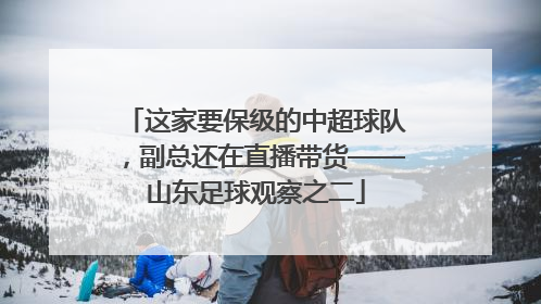 这家要保级的中超球队，副总还在直播带货——山东足球观察之二